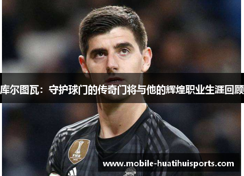 库尔图瓦：守护球门的传奇门将与他的辉煌职业生涯回顾